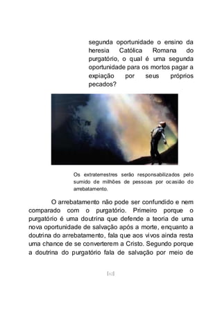 [62]
segunda oportunidade o ensino da
heresia Católica Romana do
purgatório, o qual é uma segunda
oportunidade para os mortos pagar a
expiação por seus próprios
pecados?
Os extraterrestres serão responsabilizados pelo
sumido de milhões de pessoas por ocasião do
arrebatamento.
O arrebatamento não pode ser confundido e nem
comparado com o purgatório. Primeiro porque o
purgatório é uma doutrina que defende a teoria de uma
nova oportunidade de salvação após a morte, enquanto a
doutrina do arrebatamento, fala que aos vivos ainda resta
uma chance de se converterem a Cristo. Segundo porque
a doutrina do purgatório fala de salvação por meio de
 