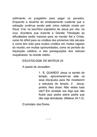 [ 63 ]
sofrimento no purgatório para pagar os pecados.
Enquanto a doutrina do arrebatamento sustenta que a
salvação continua sendo pelo único método criado por
Deus: Crer no sacrifício expiatório de Jesus por nós, na
cruz. Acontece que durante a Grande Tribulação as
dificuldades serão maiores para se manter fiel a Cristo,
como foi difícil para os cristãos dos primeiros três séculos
e como tem sido para muitos cristãos em muitos lugares
do mundo, em muitas oportunidades, como no período da
Inquisição católica, e das perseguições dos radicais
muçulmanos no oriente médio.
ESCATOLOGIA DE MATEUS 24
A queda de Jerusalém.
1 E, QUANDO Jesus ia saindo do
templo, aproximaram-se dele os
seus discípulos para lhe mostrarem
a estrutura do templo. 2 Jesus,
porém, lhes disse: Não vedes tudo
isto? Em verdade vos digo que não
ficará aqui pedra sobre pedra que
não seja derrubada. (Mateus 24.1-2)
O princípio das Dores.
 