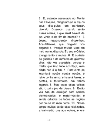 [64]
3 E, estando assentado no Monte
das Oliveiras, chegaram-se a ele os
seus discípulos em particular,
dizendo: Dize-nos, quando serão
essas coisas, e que sinal haverá da
tua vinda e do fim do mundo? 4 E
Jesus, respondendo, disse-lhes:
Acautelai-vos, que ninguém vos
engane; 5 Porque muitos virão em
meu nome, dizendo: Eu sou o Cristo;
e enganarão a muitos. 6 E ouvireis
de guerras e de rumores de guerras;
olhai, não vos assusteis, porque é
mister que isso tudo aconteça, mas
ainda não é o fim. 7 Porquanto se
levantará nação contra nação, e
reino contra reino, e haverá fomes, e
pestes, e terremotos, em vários
lugares. 8 Mas todas estas coisas
são o princípio de dores. 9 Então
vos hão de entregar para serdes
atormentados, e matar-vos-ão; e
sereis odiados de todas as nações
por causa do meu nome. 10 Nesse
tempo muitos serão escandalizados,
e trair-se-ão uns aos outros, e uns
 