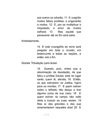 [ 65 ]
aos outros se odiarão. 11 E surgirão
muitos falsos profetas, e enganarão
a muitos. 12 E, por se multiplicar a
iniquidade, o amor de muitos
esfriará. 13 Mas aquele que
perseverar até ao fim será salvo.
Arrebatamento.
14 E este evangelho do reino será
pregado em todo o mundo, em
testemunho a todas as nações, e
então virá o fim.
Grande Tribulação para Israel.
15 Quando, pois, virdes que a
abominação da desolação, de que
falou o profeta Daniel, está no lugar
santo; quem lê, atenda; 16 Então,
os que estiverem na Judéia, fujam
para os montes; 17 E quem estiver
sobre o telhado não desça a tirar
alguma coisa de sua casa; 18 E
quem estiver no campo não volte
atrás a buscar as suas vestes. 19
Mas ai das grávidas e das que
amamentarem naqueles dias! 20 E
 