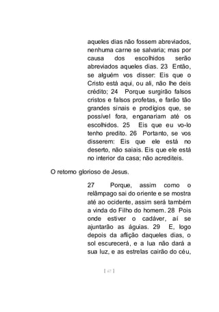 [ 67 ]
aqueles dias não fossem abreviados,
nenhuma carne se salvaria; mas por
causa dos escolhidos serão
abreviados aqueles dias. 23 Então,
se alguém vos disser: Eis que o
Cristo está aqui, ou ali, não lhe deis
crédito; 24 Porque surgirão falsos
cristos e falsos profetas, e farão tão
grandes sinais e prodígios que, se
possível fora, enganariam até os
escolhidos. 25 Eis que eu vo-lo
tenho predito. 26 Portanto, se vos
disserem: Eis que ele está no
deserto, não saiais. Eis que ele está
no interior da casa; não acrediteis.
O retorno glorioso de Jesus.
27 Porque, assim como o
relâmpago sai do oriente e se mostra
até ao ocidente, assim será também
a vinda do Filho do homem. 28 Pois
onde estiver o cadáver, aí se
ajuntarão as águias. 29 E, logo
depois da aflição daqueles dias, o
sol escurecerá, e a lua não dará a
sua luz, e as estrelas cairão do céu,
 