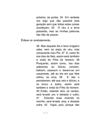 [ 69 ]
próximo, às portas. 34 Em verdade
vos digo que não passará esta
geração sem que todas estas coisas
aconteçam. 35 O céu e a terra
passarão, mas as minhas palavras
não hão de passar.
Ênfase no arrebatamento.
36 Mas daquele dia e hora ninguém
sabe, nem os anjos do céu, mas
unicamente meu Pai. 37 E, como foi
nos dias de Noé, assim será também
a vinda do Filho do homem. 38
Porquanto, assim como, nos dias
anteriores ao dilúvio, comiam,
bebiam, casavam e davam-se em
casamento, até ao dia em que Noé
entrou na arca, 39 E não o
perceberam, até que veio o dilúvio, e
os levou a todos, assim será
também a vinda do Filho do homem.
40 Então, estando dois no campo,
será levado um, e deixado o outro;
41 Estando duas moendo no
moinho, será levada uma, e deixada
outra. 42 Vigiai, pois, porque não
 