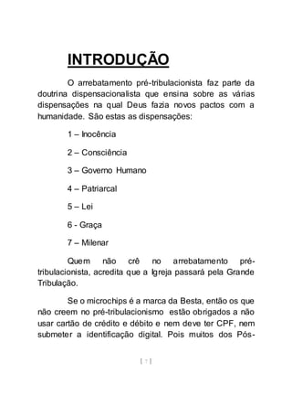 [ 7 ]
INTRODUÇÃO
O arrebatamento pré-tribulacionista faz parte da
doutrina dispensacionalista que ensina sobre as várias
dispensações na qual Deus fazia novos pactos com a
humanidade. São estas as dispensações:
1 – Inocência
2 – Consciência
3 – Governo Humano
4 – Patriarcal
5 – Lei
6 - Graça
7 – Milenar
Quem não crê no arrebatamento pré-
tribulacionista, acredita que a Igreja passará pela Grande
Tribulação.
Se o microchips é a marca da Besta, então os que
não creem no pré-tribulacionismo estão obrigados a não
usar cartão de crédito e débito e nem deve ter CPF, nem
submeter a identificação digital. Pois muitos dos Pós-
 