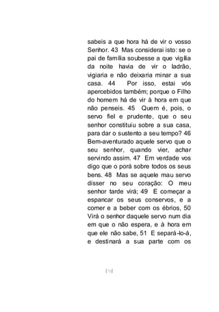 [70]
sabeis a que hora há de vir o vosso
Senhor. 43 Mas considerai isto: se o
pai de família soubesse a que vigília
da noite havia de vir o ladrão,
vigiaria e não deixaria minar a sua
casa. 44 Por isso, estai vós
apercebidos também; porque o Filho
do homem há de vir à hora em que
não penseis. 45 Quem é, pois, o
servo fiel e prudente, que o seu
senhor constituiu sobre a sua casa,
para dar o sustento a seu tempo? 46
Bem-aventurado aquele servo que o
seu senhor, quando vier, achar
servindo assim. 47 Em verdade vos
digo que o porá sobre todos os seus
bens. 48 Mas se aquele mau servo
disser no seu coração: O meu
senhor tarde virá; 49 E começar a
espancar os seus conservos, e a
comer e a beber com os ébrios, 50
Virá o senhor daquele servo num dia
em que o não espera, e à hora em
que ele não sabe, 51 E separá-lo-á,
e destinará a sua parte com os
 