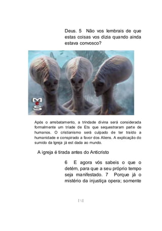[72]
Deus. 5 Não vos lembrais de que
estas coisas vos dizia quando ainda
estava convosco?
Após o arrebatamento, a trindade divina será considerada
formalmente um tríade de Ets que sequestraram parte de
humanos. O cristianismo será culpado de ter traído a
humanidade e conspirado a favor dos Aliens. A explicação do
sumido da Igreja já est dada ao mundo.
A igreja é tirada antes do Anticristo
6 E agora vós sabeis o que o
detém, para que a seu próprio tempo
seja manifestado. 7 Porque já o
mistério da injustiça opera; somente
 