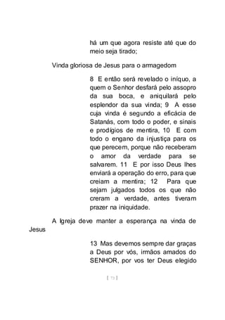 [ 73 ]
há um que agora resiste até que do
meio seja tirado;
Vinda gloriosa de Jesus para o armagedom
8 E então será revelado o iníquo, a
quem o Senhor desfará pelo assopro
da sua boca, e aniquilará pelo
esplendor da sua vinda; 9 A esse
cuja vinda é segundo a eficácia de
Satanás, com todo o poder, e sinais
e prodígios de mentira, 10 E com
todo o engano da injustiça para os
que perecem, porque não receberam
o amor da verdade para se
salvarem. 11 E por isso Deus lhes
enviará a operação do erro, para que
creiam a mentira; 12 Para que
sejam julgados todos os que não
creram a verdade, antes tiveram
prazer na iniquidade.
A Igreja deve manter a esperança na vinda de
Jesus
13 Mas devemos sempre dar graças
a Deus por vós, irmãos amados do
SENHOR, por vos ter Deus elegido
 