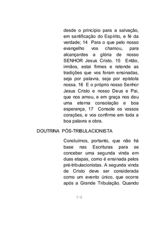 [74]
desde o princípio para a salvação,
em santificação do Espírito, e fé da
verdade; 14 Para o que pelo nosso
evangelho vos chamou, para
alcançardes a glória de nosso
SENHOR Jesus Cristo. 15 Então,
irmãos, estai firmes e retende as
tradições que vos foram ensinadas,
seja por palavra, seja por epístola
nossa. 16 E o próprio nosso Senhor
Jesus Cristo e nosso Deus e Pai,
que nos amou, e em graça nos deu
uma eterna consolação e boa
esperança, 17 Console os vossos
corações, e vos confirme em toda a
boa palavra e obra.
DOUTRINA PÓS-TRIBULACIONISTA
Concluímos, portanto, que não há
base nas Escrituras para se
conceber uma segunda vinda em
duas etapas, como é ensinada pelos
pré-tribulacionistas. A segunda vinda
de Cristo deve ser considerada
como um evento único, que ocorre
após a Grande Tribulação. Quando
 