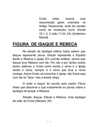 [ 75 ]
Cristo voltar, haverá uma
ressurreição geral, ensinada no
Antigo Testamento, tanto de crentes
como de incrédulos (conf. Daniel
12.1, 2, 3 João 11.23, 24). [Anderson
Maciel]
FIGURA DE ISAQUE E REBECA
No estudo da tipologia bíblica todos sabem que
Isaque representa Jesus, Eliezer representa o Espírito
Santo e Rebeca a igreja. Em sucinta análise, vemos que
Isaque leva Rebeca com ele. Por isto e por tantos outros
textos relativos a Cristo como sendo o noivo e a Igreja
sendo a noiva, sempre é o noivo que leva a noiva
consigo. Assim Cristo ao encontrar a Igreja não ficará aqui
com ela na Terra, mas a levará daqui.
O texto a seguir foi escrito pelo pastor Flávio
Alves que descreve o que exatamente eu penso sobre a
tipologia de Isaque e Rebeca:
Abraão, Isaque, Eliézer e Rebeca: Uma tipologia
da volta de Cristo (Gênesis 24)
 