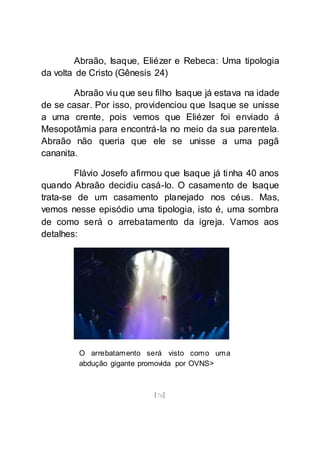 [76]
Abraão, Isaque, Eliézer e Rebeca: Uma tipologia
da volta de Cristo (Gênesis 24)
Abraão viu que seu filho Isaque já estava na idade
de se casar. Por isso, providenciou que Isaque se unisse
a uma crente, pois vemos que Eliézer foi enviado á
Mesopotâmia para encontrá-la no meio da sua parentela.
Abraão não queria que ele se unisse a uma pagã
cananita.
Flávio Josefo afirmou que Isaque já tinha 40 anos
quando Abraão decidiu casá-lo. O casamento de Isaque
trata-se de um casamento planejado nos céus. Mas,
vemos nesse episódio uma tipologia, isto é, uma sombra
de como será o arrebatamento da igreja. Vamos aos
detalhes:
O arrebatamento será visto como uma
abdução gigante promovida por OVNS>
 