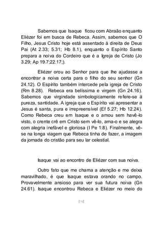 [78]
Sabemos que Isaque ficou com Abraão enquanto
Eliézer foi em busca de Rebeca. Assim, sabemos que O
Filho, Jesus Cristo hoje está assentado á direita de Deus
Pai (At 2.33; 5.31; Hb 8.1), enquanto o Espírito Santo
prepara a noiva do Cordeiro que é a Igreja de Cristo (Jo
3.29; Ap 19.7;22.17;).
Eliézer orou ao Senhor para que lhe ajudasse a
encontrar a noiva certa para o filho do seu senhor (Gn
24.12). O Espírito também intercede pela igreja de Cristo
(Rm 8.28). Rebeca era belíssima e virgem (Gn 24.16).
Sabemos que virgindade simbologicamente refere-se á
pureza, santidade. A igreja que o Espírito vai apresentar a
Jesus é santa, pura e irrepreensível (Ef 5.27; Hb 12.24).
Como Rebeca creu em Isaque e o amou sem havê-lo
visto, o crente crê em Cristo sem vê-lo, ama-o e se alegra
com alegria inefável e gloriosa (I Pe 1:8). Finalmente, vê-
se na longa viagem que Rebeca tinha de fazer, a imagem
da jornada do cristão para seu lar celestial.
Isaque vai ao encontro de Eliézer com sua noiva.
Outro fato que me chama a atenção e me deixa
maravilhado, é que Isaque estava orando no campo.
Provavelmente ansioso para ver sua futura noiva (Gn
24.61). Isaque encontrou Rebeca e Eliézer no meio do
 