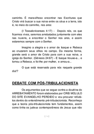 [ 79 ]
caminho. É maravilhoso encontrar nas Escrituras que
Cristo virá buscar a sua noiva entre os céus e a terra, isto
é, no meio do caminho, nos ares:
(I Tessalonicenses 4:17) - Depois nós, os que
ficarmos vivos, seremos arrebatados juntamente com eles
nas nuvens, a encontrar o Senhor nos ares, e assim
estaremos sempre com o Senhor.
Imagino a alegria e o amor de Isaque e Rebeca
ao cruzarem seus olhos no campo. Da mesma forma,
grande será o amor de Cristo para com a sua noiva, a
igreja do Senhor. (Gênesis 24:67) - E Isaque trouxe-a... e
tomou a Rebeca, e foi-lhe por mulher, e amou-a...
O que está reservado para nós naquele grande
dia!?
DEBATE COM PÓS-TRIBULACIONISTA
Os argumentos que se segue contra a doutrina do
ARREBATAMENTO foram elaborados por CRIS MOLULO
DO SITE EVANGELHO PERDIDO e vou procurar refutá-
los dentro do entendimento pré-tribulacionista. Reconheço
que a teoria pós-tribulacionista tem fundamentos, assim
como tinha os judeus contemporâneos de Jesus que não
 
