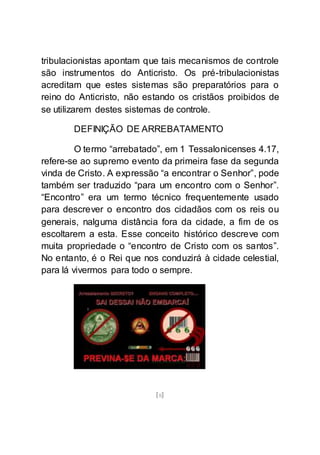[8]
tribulacionistas apontam que tais mecanismos de controle
são instrumentos do Anticristo. Os pré-tribulacionistas
acreditam que estes sistemas são preparatórios para o
reino do Anticristo, não estando os cristãos proibidos de
se utilizarem destes sistemas de controle.
DEFINIÇÃO DE ARREBATAMENTO
O termo “arrebatado”, em 1 Tessalonicenses 4.17,
refere-se ao supremo evento da primeira fase da segunda
vinda de Cristo. A expressão “a encontrar o Senhor”, pode
também ser traduzido “para um encontro com o Senhor”.
“Encontro” era um termo técnico frequentemente usado
para descrever o encontro dos cidadãos com os reis ou
generais, nalguma distância fora da cidade, a fim de os
escoltarem a esta. Esse conceito histórico descreve com
muita propriedade o “encontro de Cristo com os santos”.
No entanto, é o Rei que nos conduzirá à cidade celestial,
para lá vivermos para todo o sempre.
 
