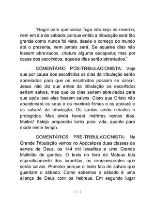 [ 81 ]
“Rogai para que vossa fuga não seja no inverno,
nem em dia de sábado; porque então a tribulação será tão
grande como nunca foi vista, desde o começo do mundo
até o presente, nem jamais será. Se aqueles dias não
fossem abreviados, criatura alguma escaparia; mas por
causa dos escolhidos, aqueles dias serão abreviados.”
COMENTÁRIO PÓS-TRIBULACIONISTA: Veja
que por causa dos escolhidos os dias da tribulação serão
abreviados para que os escolhidos possam se salvar.
Jesus não diz que antes da tribulação os escolhidos
seriam salvos, mas que os dias seriam abreviados para
que após isso eles fossem salvos. Claro que Cristo não
abandonará os seus e os manterá firmes e os apoiará e
os salvará da tribulação. Os santos serão selados e
protegidos. Mas ainda haverá mártires nestes dias.
Muitos! Esteja preparado tanto para vida, quanto para
morte neste tempo.
COMENTÁRIOS PRÉ-TRIBULACIONISTA: Na
Grande Tribulação vemos no Apocalipse duas classes de
servos de Deus, os 144 mil israelitas e uma Grande
Multidão de gentios. O texto do livro de Mateus fala
especificamente dos israelitas, os remanescentes que
serão salvos. Primeiro porque o texto fala de salvos que
guardam o sábado. Como sabemos o sábado é uma
aliança de Deus com os hebreus. Em segundo lugar
 