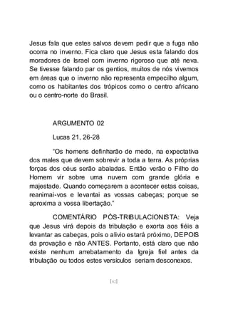 [82]
Jesus fala que estes salvos devem pedir que a fuga não
ocorra no inverno. Fica claro que Jesus esta falando dos
moradores de Israel com inverno rigoroso que até neva.
Se tivesse falando par os gentios, muitos de nós vivemos
em áreas que o inverno não representa empecilho algum,
como os habitantes dos trópicos como o centro africano
ou o centro-norte do Brasil.
ARGUMENTO 02
Lucas 21, 26-28
“Os homens definharão de medo, na expectativa
dos males que devem sobrevir a toda a terra. As próprias
forças dos céus serão abaladas. Então verão o Filho do
Homem vir sobre uma nuvem com grande glória e
majestade. Quando começarem a acontecer estas coisas,
reanimai-vos e levantai as vossas cabeças; porque se
aproxima a vossa libertação.”
COMENTÁRIO PÓS-TRIBULACIONISTA: Veja
que Jesus virá depois da tribulação e exorta aos fiéis a
levantar as cabeças, pois o alivio estará próximo, DEPOIS
da provação e não ANTES. Portanto, está claro que não
existe nenhum arrebatamento da Igreja fiel antes da
tribulação ou todos estes versículos seriam desconexos.
 