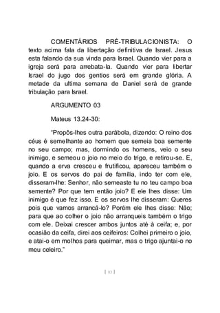 [ 83 ]
COMENTÁRIOS PRÉ-TRIBULACIONISTA: O
texto acima fala da libertação definitiva de Israel. Jesus
esta falando da sua vinda para Israel. Quando vier para a
igreja será para arrebata-la. Quando vier para libertar
Israel do jugo dos gentios será em grande glória. A
metade da ultima semana de Daniel será de grande
tribulação para Israel.
ARGUMENTO 03
Mateus 13.24-30:
“Propôs-lhes outra parábola, dizendo: O reino dos
céus é semelhante ao homem que semeia boa semente
no seu campo; mas, dormindo os homens, veio o seu
inimigo, e semeou o joio no meio do trigo, e retirou-se. E,
quando a erva cresceu e frutificou, apareceu também o
joio. E os servos do pai de família, indo ter com ele,
disseram-lhe: Senhor, não semeaste tu no teu campo boa
semente? Por que tem então joio? E ele lhes disse: Um
inimigo é que fez isso. E os servos lhe disseram: Queres
pois que vamos arrancá-lo? Porém ele lhes disse: Não;
para que ao colher o joio não arranqueis também o trigo
com ele. Deixai crescer ambos juntos até à ceifa; e, por
ocasião da ceifa, direi aos ceifeiros: Colhei primeiro o joio,
e atai-o em molhos para queimar, mas o trigo ajuntai-o no
meu celeiro.”
 