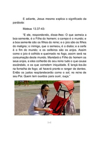 [84]
E adiante, Jesus mesmo explica o significado da
parábola:
Mateus 13.37-43:
“E ele, respondendo, disse-lhes: O que semeia a
boa semente, é o Filho do homem; o campo é o mundo; e
a boa semente são os filhos do reino; e o joio são os filhos
do maligno; o inimigo, que o semeou, é o diabo; e a ceifa
é o fim do mundo; e os ceifeiros são os anjos. Assim
como o joio é colhido e queimado no fogo, assim será na
consumação deste mundo. Mandará o Filho do homem os
seus anjos, e eles colherão do seu reino tudo o que causa
escândalo, e os que cometem iniquidade. E lançá-los-ão
na fornalha de fogo; ali haverá pranto e ranger de dentes.
Então os justos resplandecerão como o sol, no reino de
seu Pai. Quem tem ouvidos para ouvir, ouça.”
 
