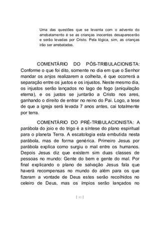[ 85 ]
Uma das questões que se levanta com o advento do
arrebatamento é se as crianças inocentes desaparecerão
e serão levadas por Cristo. Pela lógica, sim, as crianças
irão ser arrebatadas.
COMENTÁRIO DO PÓS-TRIBULACIONISTA:
Conforme o que foi dito, somente no dia em que o Senhor
mandar os anjos realizarem a colheita, é que ocorrerá a
separação entre os justos e os injustos. Neste mesmo dia,
os injustos serão lançados no lago de fogo (aniquilação
eterna), e os justos se juntarão a Cristo nos ares,
ganhando o direito de entrar no reino do Pai. Logo, a tese
de que a igreja será levada 7 anos antes, cai totalmente
por terra.
COMENTÁRIO DO PRÉ-TRIBULACIONISTA: A
parábola do joio e do trigo é a síntese do plano espiritual
para o planeta Terra. A escatologia esta embutida nesta
parábola, mas de forma genérica. Primeiro Jesus por
parábola explica como surgiu o mal entre os humanos.
Depois Jesus diz que existem sim duas classes de
pessoas no mundo: Gente do bem e gente do mal. Por
final explicando o plano de salvação Jesus fala que
haverá recompensas no mundo do além para os que
fizeram a vontade de Deus estes serão recolhidos no
celeiro de Deus, mas os ímpios serão lançados no
 