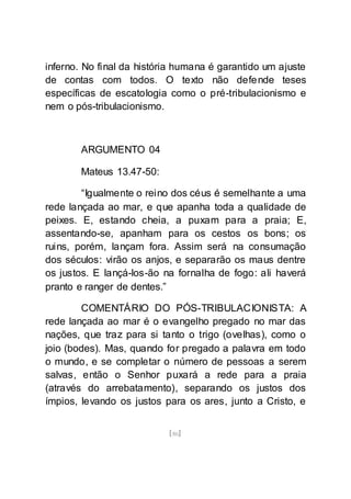 [86]
inferno. No final da história humana é garantido um ajuste
de contas com todos. O texto não defende teses
específicas de escatologia como o pré-tribulacionismo e
nem o pós-tribulacionismo.
ARGUMENTO 04
Mateus 13.47-50:
“Igualmente o reino dos céus é semelhante a uma
rede lançada ao mar, e que apanha toda a qualidade de
peixes. E, estando cheia, a puxam para a praia; E,
assentando-se, apanham para os cestos os bons; os
ruins, porém, lançam fora. Assim será na consumação
dos séculos: virão os anjos, e separarão os maus dentre
os justos. E lançá-los-ão na fornalha de fogo: ali haverá
pranto e ranger de dentes.”
COMENTÁRIO DO PÓS-TRIBULACIONISTA: A
rede lançada ao mar é o evangelho pregado no mar das
nações, que traz para si tanto o trigo (ovelhas), como o
joio (bodes). Mas, quando for pregado a palavra em todo
o mundo, e se completar o número de pessoas a serem
salvas, então o Senhor puxará a rede para a praia
(através do arrebatamento), separando os justos dos
ímpios, levando os justos para os ares, junto a Cristo, e
 