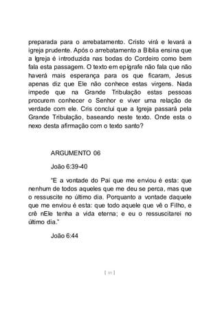 [ 89 ]
preparada para o arrebatamento. Cristo virá e levará a
igreja prudente. Após o arrebatamento a Bíblia ensina que
a Igreja é introduzida nas bodas do Cordeiro como bem
fala esta passagem. O texto em epígrafe não fala que não
haverá mais esperança para os que ficaram, Jesus
apenas diz que Ele não conhece estas virgens. Nada
impede que na Grande Tribulação estas pessoas
procurem conhecer o Senhor e viver uma relação de
verdade com ele. Cris conclui que a Igreja passará pela
Grande Tribulação, baseando neste texto. Onde esta o
nexo desta afirmação com o texto santo?
ARGUMENTO 06
João 6:39-40
“E a vontade do Pai que me enviou é esta: que
nenhum de todos aqueles que me deu se perca, mas que
o ressuscite no último dia. Porquanto a vontade daquele
que me enviou é esta: que todo aquele que vê o Filho, e
crê nEle tenha a vida eterna; e eu o ressuscitarei no
último dia.”
João 6:44
 