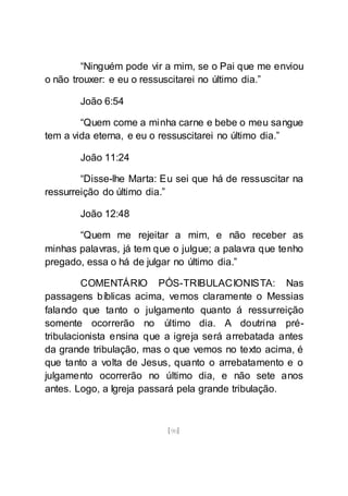 [90]
“Ninguém pode vir a mim, se o Pai que me enviou
o não trouxer: e eu o ressuscitarei no último dia.”
João 6:54
“Quem come a minha carne e bebe o meu sangue
tem a vida eterna, e eu o ressuscitarei no último dia.”
João 11:24
“Disse-lhe Marta: Eu sei que há de ressuscitar na
ressurreição do último dia.”
João 12:48
“Quem me rejeitar a mim, e não receber as
minhas palavras, já tem que o julgue; a palavra que tenho
pregado, essa o há de julgar no último dia.”
COMENTÁRIO PÓS-TRIBULACIONISTA: Nas
passagens bíblicas acima, vemos claramente o Messias
falando que tanto o julgamento quanto á ressurreição
somente ocorrerão no último dia. A doutrina pré-
tribulacionista ensina que a igreja será arrebatada antes
da grande tribulação, mas o que vemos no texto acima, é
que tanto a volta de Jesus, quanto o arrebatamento e o
julgamento ocorrerão no último dia, e não sete anos
antes. Logo, a Igreja passará pela grande tribulação.
 