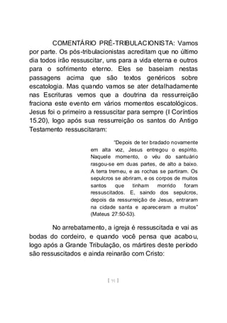 [ 91 ]
COMENTÁRIO PRÉ-TRIBULACIONISTA: Vamos
por parte. Os pós-tribulacionistas acreditam que no último
dia todos irão ressuscitar, uns para a vida eterna e outros
para o sofrimento eterno. Eles se baseiam nestas
passagens acima que são textos genéricos sobre
escatologia. Mas quando vamos se ater detalhadamente
nas Escrituras vemos que a doutrina da ressurreição
fraciona este evento em vários momentos escatológicos.
Jesus foi o primeiro a ressuscitar para sempre (I Coríntios
15.20), logo após sua ressurreição os santos do Antigo
Testamento ressuscitaram:
“Depois de ter bradado novamente
em alta voz, Jesus entregou o espírito.
Naquele momento, o véu do santuário
rasgou-se em duas partes, de alto a baixo.
A terra tremeu, e as rochas se partiram. Os
sepulcros se abriram, e os corpos de muitos
santos que tinham morrido foram
ressuscitados. E, saindo dos sepulcros,
depois da ressurreição de Jesus, entraram
na cidade santa e apareceram a muitos”
(Mateus 27:50-53).
No arrebatamento, a igreja é ressuscitada e vai as
bodas do cordeiro, e quando você pensa que acabou,
logo após a Grande Tribulação, os mártires deste período
são ressuscitados e ainda reinarão com Cristo:
 