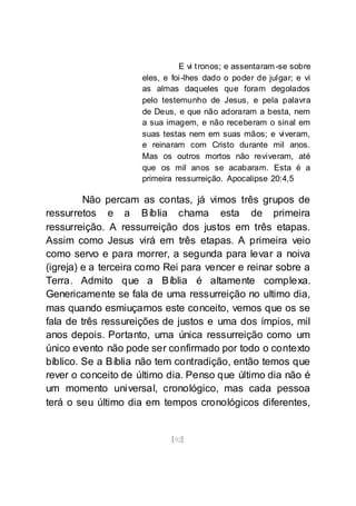[92]
E vi tronos; e assentaram-se sobre
eles, e foi-lhes dado o poder de julgar; e vi
as almas daqueles que foram degolados
pelo testemunho de Jesus, e pela palavra
de Deus, e que não adoraram a besta, nem
a sua imagem, e não receberam o sinal em
suas testas nem em suas mãos; e viveram,
e reinaram com Cristo durante mil anos.
Mas os outros mortos não reviveram, até
que os mil anos se acabaram. Esta é a
primeira ressurreição. Apocalipse 20:4,5
Não percam as contas, já vimos três grupos de
ressurretos e a Bíblia chama esta de primeira
ressurreição. A ressurreição dos justos em três etapas.
Assim como Jesus virá em três etapas. A primeira veio
como servo e para morrer, a segunda para levar a noiva
(igreja) e a terceira como Rei para vencer e reinar sobre a
Terra. Admito que a Bíblia é altamente complexa.
Genericamente se fala de uma ressurreição no ultimo dia,
mas quando esmiuçamos este conceito, vemos que os se
fala de três ressureições de justos e uma dos ímpios, mil
anos depois. Portanto, uma única ressurreição como um
único evento não pode ser confirmado por todo o contexto
bíblico. Se a Bíblia não tem contradição, então temos que
rever o conceito de último dia. Penso que último dia não é
um momento universal, cronológico, mas cada pessoa
terá o seu último dia em tempos cronológicos diferentes,
 