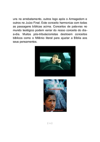 [ 93 ]
uns no arrebatamento, outros logo após o Armagedom e
outros no Juízo Final. Este conceito harmoniza com todas
as passagens bíblicas acima. Conceitos de palavras no
mundo teológico podem variar do nosso conceito do dia-
a-dia. Muitos pós-tribulacionistas destroem conceitos
bíblicos como o Milênio literal para ajustar a Bíblia aos
seus pensamentos.
 