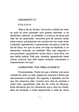 [94]
ARGUMENTO 07
II Pe 3:10-14
“Mas o dia do Senhor virá como o ladrão de noite;
no qual os céus passarão com grande estrondo, e os
elementos, ardendo, se desfarão, e a terra e as obras que
nela há, se queimarão. Havendo pois de perecer todas
estas coisas, que pessoas vos convém ser em santo trato,
e piedade, aguardando, e apressando-vos para a vinda do
dia de Deus, em que os céus, em fogo se desfarão, e os
elementos, ardendo, se fundirão? Mas nós, segundo a
sua promessa, aguardamos novos céus e nova terra, em
que habita justiça. Pelo que, amados, aguardando estas
coisas, procurai que dele sejais achados imaculados e
irrepreensíveis em paz.”
COMENTÁRIO PÓS-TRIBULACIONISTA:
Primeiramente, Pedro diz que o Senhor virá como
o ladrão de noite, ou seja, pegará de surpresa a todos que
não possuem a salvação. Em seguida, o Apóstolo nos diz
que nós devemos estar vivendo uma vida de piedade e
santo trato, aguardando este dia da vinda do Messias.
Essa afirmativa nos diz claramente que o alvo do cristão,
além da salvação, é estar aguardando a volta de Jesus
 