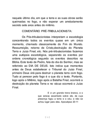 [ 95 ]
naquele último dia, em que a terra e as suas obras serão
queimadas no fogo, e não esperar um arrebatamento
secreto sete anos antes do milênio.
COMENTÁRIO PRÉ-TRIBULACIONISTA:
Os Pós-tribulacionistas interpretam a escatologia
concentrando todos os eventos quase em um único
momento, chamado classicamente do Fim do Mundo.
Ressurreição, retorno de Cristo,destruição do Planeta
Terra e Juizo Final, etc. Nós pré-tribulacionistas fazemos
uma autópsia escatológica, separando os eventos por
ordens cronológica segundo os eventos descritos na
Bíblia. Este texto de Pedro, fala do dia do Senhor, mas se
referindo ao DIA DE DEUS. Isto indica que momentos
antes de Deus estabelecer o Tribunal do Juizo Final,
primeiro Deus virá para destruir o planeta terra com fogo.
Tudo ai perecer pelo fogo é o que diz o texto. Portanto,
logo após o Milênio, logo após a Batalha Final, ocorrerá a
destruição do planeta Terra e no vácuo ocorrerá o Juízo
Final.
E vi um grande trono branco, e o
que estava assentado sobre ele, de cuja
presença fugiu a terra e o céu; e não se
achou lugar para eles. Apocalipse 20:11
 