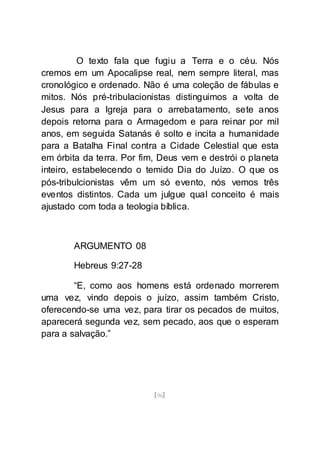 [96]
O texto fala que fugiu a Terra e o céu. Nós
cremos em um Apocalipse real, nem sempre literal, mas
cronológico e ordenado. Não é uma coleção de fábulas e
mitos. Nós pré-tribulacionistas distinguimos a volta de
Jesus para a Igreja para o arrebatamento, sete anos
depois retorna para o Armagedom e para reinar por mil
anos, em seguida Satanás é solto e incita a humanidade
para a Batalha Final contra a Cidade Celestial que esta
em órbita da terra. Por fim, Deus vem e destrói o planeta
inteiro, estabelecendo o temido Dia do Juízo. O que os
pós-tribulcionistas vêm um só evento, nós vemos três
eventos distintos. Cada um julgue qual conceito é mais
ajustado com toda a teologia bíblica.
ARGUMENTO 08
Hebreus 9:27-28
“E, como aos homens está ordenado morrerem
uma vez, vindo depois o juízo, assim também Cristo,
oferecendo-se uma vez, para tirar os pecados de muitos,
aparecerá segunda vez, sem pecado, aos que o esperam
para a salvação.”
 