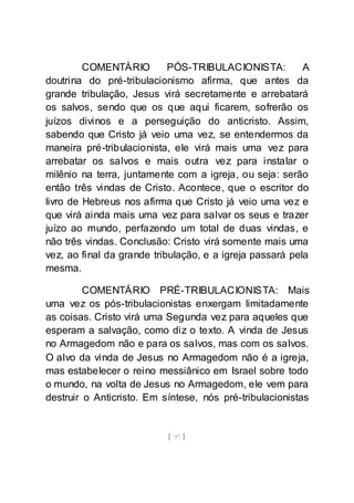 [ 97 ]
COMENTÁRIO PÓS-TRIBULACIONISTA: A
doutrina do pré-tribulacionismo afirma, que antes da
grande tribulação, Jesus virá secretamente e arrebatará
os salvos, sendo que os que aqui ficarem, sofrerão os
juízos divinos e a perseguição do anticristo. Assim,
sabendo que Cristo já veio uma vez, se entendermos da
maneira pré-tribulacionista, ele virá mais uma vez para
arrebatar os salvos e mais outra vez para instalar o
milênio na terra, juntamente com a igreja, ou seja: serão
então três vindas de Cristo. Acontece, que o escritor do
livro de Hebreus nos afirma que Cristo já veio uma vez e
que virá ainda mais uma vez para salvar os seus e trazer
juízo ao mundo, perfazendo um total de duas vindas, e
não três vindas. Conclusão: Cristo virá somente mais uma
vez, ao final da grande tribulação, e a igreja passará pela
mesma.
COMENTÁRIO PRÉ-TRIBULACIONISTA: Mais
uma vez os pós-tribulacionistas enxergam limitadamente
as coisas. Cristo virá uma Segunda vez para aqueles que
esperam a salvação, como diz o texto. A vinda de Jesus
no Armagedom não e para os salvos, mas com os salvos.
O alvo da vinda de Jesus no Armagedom não é a igreja,
mas estabelecer o reino messiânico em Israel sobre todo
o mundo, na volta de Jesus no Armagedom, ele vem para
destruir o Anticristo. Em síntese, nós pré-tribulacionistas
 
