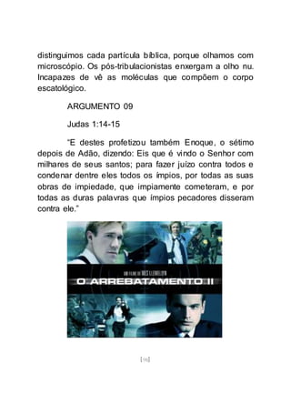 [98]
distinguimos cada partícula bíblica, porque olhamos com
microscópio. Os pós-tribulacionistas enxergam a olho nu.
Incapazes de vê as moléculas que compõem o corpo
escatológico.
ARGUMENTO 09
Judas 1:14-15
“E destes profetizou também Enoque, o sétimo
depois de Adão, dizendo: Eis que é vindo o Senhor com
milhares de seus santos; para fazer juízo contra todos e
condenar dentre eles todos os ímpios, por todas as suas
obras de impiedade, que impiamente cometeram, e por
todas as duras palavras que ímpios pecadores disseram
contra ele.”
 