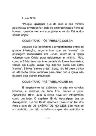 [ 99 ]
Lucas 9.26
“Porque, qualquer que de mim e das minhas
palavras se envergonhar, dele se envergonhará o Filho do
homem, quando vier em sua glória e na do Pai e dos
santos anjos.”
COMENTÁRIO PÓS-TRIBULACIONISTA:
Aqueles que defendem o arrebatamento antes da
grande tribulação, argumentam que os “santos” da
passagem mencionada em Judas, refere-se à igreja
voltando com Cristo para estabelecer o milênio. Mas,
como a Bíblia deve ser interpretada de forma harmônica,
vemos em Lucas, Jesus nos dizendo quem são estes
“santos”. São os “santos anjos”. Logo, não há base bíblica
na utilização deste versículo para dizer que a igreja não
passará pela grande tribulação.
COMENTÁRIO PRÉ-TRIBULACIONISTA:
E seguiam-no os exércitos no céu em cavalos
brancos, e vestidos de linho fino, branco e puro.
Apocalipse 19:14. Sim, a Bíblia deve ser interpretada
como um todo. O capítulo 19 do Apocalipse fala do
Armagedom, quando Cristo retorna a Terra como Rei dos
Reis e com ele OS EXÉRCITOS NO CÉU. São mais de
um exército, por isto acreditamos que são exércitos e
 