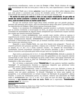 experiências semelhantes, como no caso de Enoque e Elias. Paulo chamou de mistério
esta transladação da vida na terra para a vida no céu, sem experimentar a morte K 1 Co
15:51.
       Quando Paulo usa o termo mistério é que ele quer nos dizer sobre alguma coisa
que está preste a acontecer que nunca foi revelada antes. O AT já mencionava a
ressurreição dos mortos (Jó 19:25; Is 26:19; Dn 12:2). Is 26:19, por exemplo, diz:
 “Os mortos do nosso povo voltarão a viver; os seus corpos ressuscitarão. Os que estão no
mundo dos mortos acordarão e cantarão de alegria. Como o orvalho que tu envias dá vida à
terra, assim de dentro da terra os mortos sairão vivos”.
      Só que em nenhum outro lugar Deus tinha revelado que um grande grupo de
pessoas não passaria pela morte, mas iria diretamente desta vida para a presença d’Ele.
As experiências de Enoque e Elias foram apenas ilustração disso.
      Assim, é no momento do arrebatamento, quando acontece a primeira ressurreição,
que os mortos receberão a incorrupção na hora, ao passo que os crentes vivos serão
revestidos de imortalidade de alguma forma inexplicável que substituirá corpos mortais
por corpos que jamais morrerão (imortais).
      Portanto, o termo arrebatamento, num sentido mais restrito, refere-se apenas à
experiência de crentes vivos que são levados à presença do Senhor. E num sentido mais
amplo, teologicamente falando, arrebatamento é usado para indicar todo esse evento,
incluindo a ressurreição dos crentes que já tenham morrido assim como a trasladação
dos crentes que estiverem vivos.
      Segundo o autor Charles Ryrie, em cujo livro baseio esta pregação 7, “haverá um
encontro primeiro com pessoas queridas e depois com o Senhor”. Para tal afirmação, ele
se baseia no v.17 de I Ts 4. Ainda conforme Charles, “no instante da ressurreição e
trasladação, haverá incontáveis encontros com pessoas queridas e que o entusiasmo
desses encontros será ofuscado pelo brilho do que será ver o próprio Senhor”.
      Aqui entra a promessa de Jo 14:2-3. A visão pré-tribulacionista, defende a posição de
que “a Igreja será julgada e recompensada (caso dos galardões) no céu enquanto estarão
acontecendo os sete anos de Tribulação na terra; então Cristo e Sua Igreja retornarão em
grande glória para a terra no final da Tribulação para executar outros juízos e para
estabelecer o Seu reino milenar”.
      No v.18 temos a expressão verbal "Consolai-vos...”, cuja palavra também significa
"encorajar". O arrebatamento fortalece a esperança daqueles que perderam entes
queridos crentes, porque terão o consolo de revê-los.
      Há outros posicionamentos, como o arrebatamento parcial que defende a teoria de
vários arrebatamentos, e todos eles são recompensas para os vencedores. Só que esta
posição cria um grave problema: “a Grande Tribulação se torna uma espécie de
purgatório, e os arrebatamentos se tornam tempos de libertação do purgatório”, afirma
Charles. A teoria do arrebatamento parcial, no entanto, esbarra nas descrições de Paulo
sobre o arrebatamento em 1 Co 15, e em 1 Ts 4, uma vez que ele disse que seria num
momento, e não durante sete anos ou mais. Paulo usa a expressão: "transformados
seremos todos" K 1 Co 15:51.
Bibliografia:
Ryrie, C. Charles, Vem Depressa, Senhor Jesus, O Que Você Precisa Saber Sobre O Arrebatamento, Chamada da
Meia-Noite, 90001-970 Porto Alegre/RS, Edição 1997.


7
    Vem Depressa, Senhor Jesus.
                                                     3
 