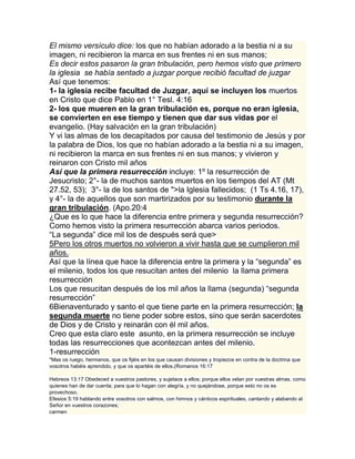 El mismo versículo dice: los que no habían adorado a la bestia ni a su
imagen, ni recibieron la marca en sus frentes ni en sus manos;
Es decir estos pasaron la gran tribulación, pero hemos visto que primero
la iglesia se había sentado a juzgar porque recibió facultad de juzgar
Así que tenemos:
1- la iglesia recibe facultad de Juzgar, aquí se incluyen los muertos
en Cristo que dice Pablo en 1° Tesl. 4:16
2- los que mueren en la gran tribulación es, porque no eran iglesia,
se convierten en ese tiempo y tienen que dar sus vidas por el
evangelio. (Hay salvación en la gran tribulación)
Y vi las almas de los decapitados por causa del testimonio de Jesús y por
la palabra de Dios, los que no habían adorado a la bestia ni a su imagen,
ni recibieron la marca en sus frentes ni en sus manos; y vivieron y
reinaron con Cristo mil años
Así que la primera resurrección incluye: 1º la resurrección de
Jesucristo; 2°- la de muchos santos muertos en los tiempos del AT (Mt
27.52, 53); 3°- la de los santos de ">la Iglesia fallecidos; (1 Ts 4.16, 17),
y 4°- la de aquellos que son martirizados por su testimonio durante la
gran tribulación. (Apo.20:4
¿Que es lo que hace la diferencia entre primera y segunda resurrección?
Como hemos visto la primera resurrección abarca varios periodos.
“La segunda” dice mil los de después será que>
5Pero los otros muertos no volvieron a vivir hasta que se cumplieron mil
años.
Así que la línea que hace la diferencia entre la primera y la “segunda” es
el milenio, todos los que resucitan antes del milenio la llama primera
resurrección
Los que resucitan después de los mil años la llama (segunda) “segunda
resurrección”
6Bienaventurado y santo el que tiene parte en la primera resurrección; la
segunda muerte no tiene poder sobre estos, sino que serán sacerdotes
de Dios y de Cristo y reinarán con él mil años.
Creo que esta claro este asunto, en la primera resurrección se incluye
todas las resurrecciones que acontezcan antes del milenio.
1-resurrección
"Mas os ruego, hermanos, que os fijéis en los que causan divisiones y tropiezos en contra de la doctrina que
vosotros habéis aprendido, y que os apartéis de ellos.(Romanos 16:17

Hebreos 13:17 Obedeced a vuestros pastores, y sujetaos a ellos; porque ellos velan por vuestras almas, como
quienes han de dar cuenta; para que lo hagan con alegría, y no quejándose, porque esto no os es
provechoso.
Efesios 5:19 hablando entre vosotros con salmos, con himnos y cánticos espirituales, cantando y alabando al
Señor en vuestros corazones;
carmen
 