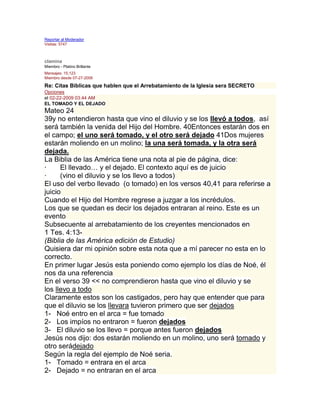 Reportar al Moderador
Visitas: 5747
Responder

clamina
Miembro - Platino Brillante
Mensajes: 15,123
Miembro desde 07-27-2006

Re: Citas Biblicas que hablen que el Arrebatamiento de la Iglesia sera SECRETO
Opciones
el 02-22-2009 03:44 AM
EL TOMADO Y EL DEJADO
Mateo 24
39y no entendieron hasta que vino el diluvio y se los llevó a todos, así
será también la venida del Hijo del Hombre. 40Entonces estarán dos en
el campo; el uno será tomado, y el otro será dejado 41Dos mujeres
estarán moliendo en un molino; la una será tomada, y la otra será
dejada.
La Biblia de las América tiene una nota al pie de página, dice:
·     El llevado… y el dejado. El contexto aquí es de juicio
·     (vino el diluvio y se los llevo a todos)
El uso del verbo llevado (o tomado) en los versos 40,41 para referirse a
juicio
Cuando el Hijo del Hombre regrese a juzgar a los incrédulos.
Los que se quedan es decir los dejados entraran al reino. Este es un
evento
Subsecuente al arrebatamiento de los creyentes mencionados en
1 Tes. 4:13-
(Biblia de las América edición de Estudio)
Quisiera dar mi opinión sobre esta nota que a mí parecer no esta en lo
correcto.
En primer lugar Jesús esta poniendo como ejemplo los días de Noé, él
nos da una referencia
En el verso 39 << no comprendieron hasta que vino el diluvio y se
los llevo a todo
Claramente estos son los castigados, pero hay que entender que para
que el diluvio se los llevara tuvieron primero que ser dejados
1- Noé entro en el arca = fue tomado
2- Los impíos no entraron = fueron dejados
3- El diluvio se los llevo = porque antes fueron dejados
Jesús nos dijo: dos estarán moliendo en un molino, uno será tomado y
otro serádejado
Según la regla del ejemplo de Noé seria.
1- Tomado = entrara en el arca
2- Dejado = no entraran en el arca
 