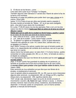 3- El diluvio se los llevara – juicio
Creo esta claro quien es el Tomado Y el Dejado
También algunos citan Génesis 6:7 donde dice: Raeré de sobre la faz de
la tierra a los hombres
Haciendo un juego de palabras para poder decir que raer y tomar es lo
mismo. Otros citan
Isaías 13:15 ((Todo el que por ellos sea tomado caerá a espada.))
De esta manera el tomado de “Mateo 24” es el que será castigado,
pero, ¿fue esto lo que Jesús dio ha entender?
En Lucas 17:26-29 Jesús nos da dos ejemplos; Noé y Lot y en los dos
casos nos dice lo mismo hasta que Noé no entro en el arca no vino el
diluvio = juicio
Hasta que Lot no salió de la ciudad no llovió fuego y azufre = juicio
En el verso 30 nos dice que será de la misma manera.
1- Noé, entra en el arca – juicio; vino el diluvio
2- Lot , sale de la ciudad – juicio; llueve fuego y azufre
3- "la Iglesia">La Iglesia es arrebatada -- juicio; la gran tribulación
Tenemos otro ejemplo en Juan 14:3 Jesús dice: (vendré otra vez y
os tomare a mí mismo)
Aquí Jesús Tomara a los salvos; queda claro que el tomado puede ser,
salvo o no, dependiendo del contexto de la escritura, eso es lo que hay
que tener en cuenta
Jesús mismo fue tomado para ir al cielo (Hch.1:11).Como hemos podido
comprobar en estos pasajes (Gn, Mt, Lc; Jn, Hch,) el tomado es salvo y
el dejado es castigado.
Y en Apocalipsis dice que nos librara de la prueba que ha venir sobre el
mundo entero.
(Apo. 3:10 por cuanto has guardado la palabra de mi paciencia, yo
también te guardare de la hora de la prueba Que ha de venir sobre
el mundo entero para probar a los que habitan sobre la tierra (Reina
Valera 1995)
Este versículo es muy aclarativo ya que dice que nos librara de la
prueba, si analizamos el versículo,
Juan el apóstol utiliza la preposición DE, no, EN, que es como interpretan
algunos este versículo. La preposición -DE- en Griego es EK y significa
((fuera de)) y la preposición -EN- significa ((dentro de))
1537. ek ec o ex; denotando origen (el punto de donde procedo el
movimiento o acción), de, fuera (de lugar, tiempo o causa; o; directo o
remoto): terrenal, hace (muchos años), insistencia, abundantemente,
depender. A menudo usado en composición, con el mismo sentido
general; a menudo de terminación.
 