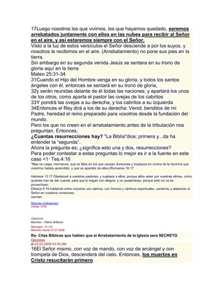 17Luego nosotros los que vivimos, los que hayamos quedado, seremos
arrebatados juntamente con ellos en las nubes para recibir al Señor
en el aire, y así estaremos siempre con el Señor.
Visto a la luz de estos versículos el Señor desciende a por los suyos, y
nosotros le recibimos en el aire. (Arrebatamiento) no pone sus pies en la
tierra.
Sin embargo en su segunda venida Jesús se sentara en su trono de
gloria aquí en la tierra
Mateo 25:31-34
31Cuando el Hijo del Hombre venga en su gloria, y todos los santos
ángeles con él, entonces se sentará en su trono de gloria,
32y serán reunidas delante de él todas las naciones; y apartará los unos
de los otros, como aparta el pastor las ovejas de los cabritos
33Y pondrá las ovejas a su derecha, y los cabritos a su izquierda
34Entonces el Rey dirá a los de su derecha: Venid, benditos de mi
Padre, heredad el reino preparado para vosotros desde la fundación del
mundo.
Pero los que no creen en el arrebatamiento antes de la tribulación nos
preguntan. Entonces,
¿Cuantas resurrecciones hay? "La Biblia"dice; primera y...da ha
entender la “segunda”.
Ahora la pregunta es; ¿significa esto una y dos, resurrecciones?
Para poder contestar a estas preguntas lo mejor es ir a la fuente en este
caso <1· Tes.4:16
"Mas os ruego, hermanos, que os fijéis en los que causan divisiones y tropiezos en contra de la doctrina que
vosotros habéis aprendido, y que os apartéis de ellos.(Romanos 16:17

Hebreos 13:17 Obedeced a vuestros pastores, y sujetaos a ellos; porque ellos velan por vuestras almas, como
quienes han de dar cuenta; para que lo hagan con alegría, y no quejándose, porque esto no os es
provechoso.
Efesios 5:19 hablando entre vosotros con salmos, con himnos y cánticos espirituales, cantando y alabando al
Señor en vuestros corazones;
carmen
Reportar al Moderador
Visitas: 5755
Responder

clamina
Miembro - Platino Brillante
Mensajes: 15,123
Miembro desde 07-27-2006

Re: Citas Biblicas que hablen que el Arrebatamiento de la Iglesia sera SECRETO
Opciones
el 02-22-2009 03:30 AM
16El Señor mismo, con voz de mando, con voz de arcángel y con
trompeta de Dios, descenderá del cielo. Entonces, los muertos en
Cristo resucitarán primero
 