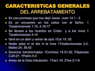 CARACTERISTICAS GENERALES
DEL ARREBATAMIENTO
 Es una promesa que nos dejó Jesús Juan 14.1 - 3
 Es un encuentro en los cielos con el Señor. 1
Tesalonicenses 1.10, 4.16-17
 Se llevará a los muertos en Cristo y a los vivos 1
Tesalonicenses 4:14
 Será en un abrir y cerrar de ojos 1Cor 15. 52
 Nadie sabe ni el día ni la hora 1Tesalonicenses 5.2,
Mateo 24. 36,42
 Seremos transformados 1Corintios 15.51,52, Filipenses
3.20-21, 1Pedro 5.4
 Antes de la Gran tribulación. 1Tes1.10, 2Tes 2:1-9
 