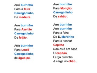 Arre  burrinho Para a  feira Carregadinho   De  madeira . Arre  burrinho Para  Azeitão Carregadinho De  feijão . Arre  burrinho Para  Loulé Carregadinho de  água-pé . Arre   burrinho Para  Monção Carregadinho   De  sabão .. Arre  burrinho Arre  burrinho Para a feira De  S.  Martinho Para o senhor Capitão Não está em casa O  capitão Larga burrinho A carga no  chão . 