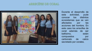 Durante el desarrollo de
esta actividad, pude
conocer los distintos
ecosistemas que se ven
afectados por las
acciones del hombre. En
este caso los arrecifes de
coral además de ser
bellísimo, están
compuestos por
carbonato de calcio
secretado por corales.
 