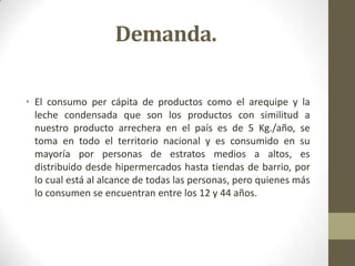 Demanda.

• El consumo per cápita de productos como el arequipe y la
  leche condensada que son los productos con similitud a
  nuestro producto arrechera en el país es de 5 Kg./año, se
  toma en todo el territorio nacional y es consumido en su
  mayoría por personas de estratos medios a altos, es
  distribuido desde hipermercados hasta tiendas de barrio, por
  lo cual está al alcance de todas las personas, pero quienes más
  lo consumen se encuentran entre los 12 y 44 años.
 