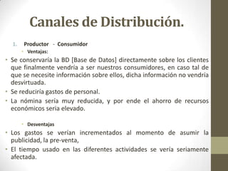 Canales de Distribución.
  1.   Productor - Consumidor
       • Ventajas:
• Se conservaría la BD [Base de Datos] directamente sobre los clientes
  que finalmente vendría a ser nuestros consumidores, en caso tal de
  que se necesite información sobre ellos, dicha información no vendría
  desvirtuada.
• Se reduciría gastos de personal.
• La nómina sería muy reducida, y por ende el ahorro de recursos
  económicos seria elevado.

       • Desventajas
• Los gastos se verían incrementados al momento de asumir la
  publicidad, la pre-venta,
• El tiempo usado en las diferentes actividades se vería seriamente
  afectada.
 