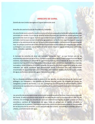ARRECIFE DE CORAL
Estrella de mar Linckia laevigata en la gran barrera de coral.
Arrecifes de coral en la isla de Providencia, Colombia.
Un arrecife de coral o arrecife coralinoesunaestructurasubacuáticahechadel carbonatode calcio
secretado por corales. Es un tipo de arrecife biótico formado por colonias de coralespétreos, que
generalmente viven en aguas marinas que contienen pocos nutrientes. Los corales pétreos son
animales marinos que constan de pólipos, agrupados en varias formas según la especie, y que se
parecena las anémonasde mar,con lasque estánemparentados.A diferenciade lasanémonasde
mar, los póliposcoralinosdel ordenScleractiniasecretanexoesqueletosde carbonatoque apoyan
y protegen a sus cuerpos. Los arrecifes de coral crecen mejor en aguas cálidas, poco profundas,
claras, soleadas y agitadas.
A menudo los arrecifes de coral son llamados "selvas del mar", ya que forman uno de los
ecosistemasmásdiversosde laTierra.Aunque ocupanmenosdel 0,1% de lasuperficie total de los
océanos, equivalente a la mitad de la superficie de Francia, son el hábitat de 25 % de todas las
especiesmarinas,12 3 incluyendopeces,moluscos,gusanos,crustáceos,equinodermos,esponjas,
tunicados y otros cnidarios.4 Paradójicamente, los arrecifes de coral prosperan a pesar de estar
rodeados por aguas oceánicas que proporcionan pocos nutrientes. Son más comúnmente
encontrados en aguas tropicales poco profundas, pero también existen, en menor escala, corales
de aguas profundas y corales de aguas frías en otras zonas.
Por su situación estratégica entre la costa y el mar abierto, los arrecifes sirven de barrera que
protege a los manglares y las praderas de hierbas marinas contra los embates del oleaje; los
manglares y praderas de hierbas, a su vez, protegen al arrecife contra la sedimentación y sirven
comoáreasde reproducciónycrianzaparamuchasde lasespeciesqueformanparte del ecosistema
del arrecife.
Los arrecifesde coral proporcionanserviciosdel ecosistemaparael turismo,lapescaylaprotección
del litoral. El valor económico total anual de los arrecifes de coral se ha estimado en US$ 375 mil
millones. Sin embargo, los arrecifes de coral son ecosistemasfrágiles,en parte porque son muy
sensibles a cambios de temperatura del agua. Están en peligro por el cambio climático, la
acidificaciónde losocéanos,lapescaconexplosivos,pescaconcianuropara acuarios,uso excesivo
de los recursos de los arrecifes, y usos perjudiciales de la tierra, incluyendo escorrentía agrícola y
urbana, y contaminación del agua.
 