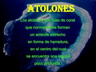 ATOLONES
Los atolones son islas de coral
  que normalmente forman
     un arrecife estrecho
    en forma de herradura,
     en el centro del cual
   se encuentra una laguna
       poco profunda.
 