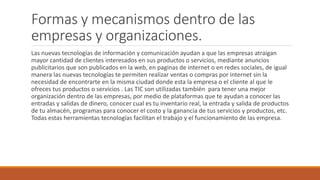 Formas y mecanismos dentro de las
empresas y organizaciones.
Las nuevas tecnologías de información y comunicación ayudan a que las empresas atraigan
mayor cantidad de clientes interesados en sus productos o servicios, mediante anuncios
publicitarios que son publicados en la web, en paginas de internet o en redes sociales, de igual
manera las nuevas tecnologías te permiten realizar ventas o compras por internet sin la
necesidad de encontrarte en la misma ciudad donde esta la empresa o el cliente al que le
ofreces tus productos o servicios . Las TIC son utilizadas también para tener una mejor
organización dentro de las empresas, por medio de plataformas que te ayudan a conocer las
entradas y salidas de dinero, conocer cual es tu inventario real, la entrada y salida de productos
de tu almacén, programas para conocer el costo y la ganancia de tus servicios y productos, etc.
Todas estas herramientas tecnologías facilitan el trabajo y el funcionamiento de las empresa.
 