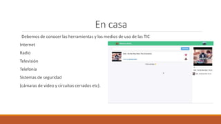 En casa
Debemos de conocer las herramientas y los medios de uso de las TIC
Internet
Radio
Televisión
Telefonía
Sistemas de seguridad
(cámaras de video y circuitos cerrados etc).
 