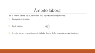 Ámbito laboral
En el ámbito laboral las TIC favorecen en 3 aspectos muy importantes:
1. Búsqueda de empleo.
2. Contratación.
3. Y en las formas y mecanismos de trabajar dentro de las empresas u organizaciones.
 