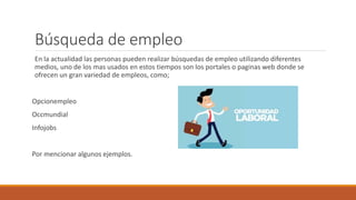 Búsqueda de empleo
En la actualidad las personas pueden realizar búsquedas de empleo utilizando diferentes
medios, uno de los mas usados en estos tiempos son los portales o paginas web donde se
ofrecen un gran variedad de empleos, como;
Opcionempleo
Occmundial
Infojobs
Por mencionar algunos ejemplos.
 