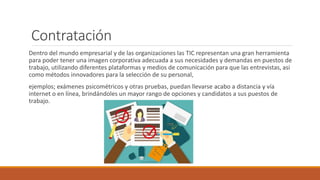 Contratación
Dentro del mundo empresarial y de las organizaciones las TIC representan una gran herramienta
para poder tener una imagen corporativa adecuada a sus necesidades y demandas en puestos de
trabajo, utilizando diferentes plataformas y medios de comunicación para que las entrevistas, asi
como métodos innovadores para la selección de su personal,
ejemplos; exámenes psicométricos y otras pruebas, puedan llevarse acabo a distancia y vía
internet o en línea, brindándoles un mayor rango de opciones y candidatos a sus puestos de
trabajo.
 